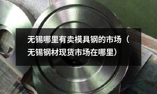 無錫哪里有賣模具鋼的市場（無錫鋼材現貨市場在哪里）