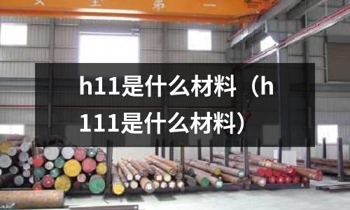 h11是什么材料（h111是什么材料）