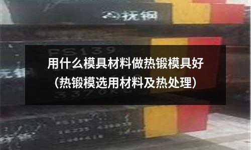 用什么模具材料做熱鍛模具好（熱鍛模選用材料及熱處理）