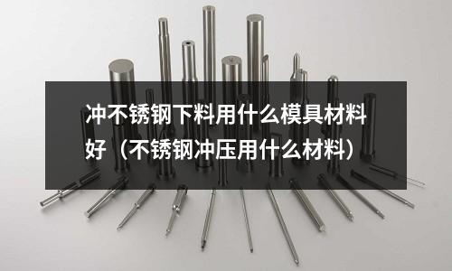 沖不銹鋼下料用什么模具材料好（不銹鋼沖壓用什么材料）