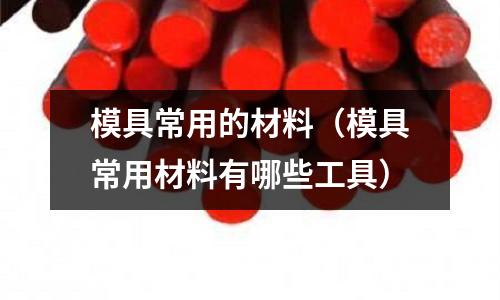 模具常用的材料（模具常用材料有哪些工具）