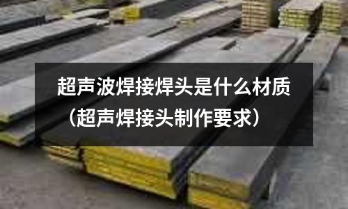 超聲波焊接焊頭是什么材質（超聲焊接頭制作要求）