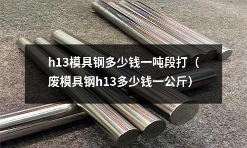 h13模具鋼多少錢一噸段打（廢模具鋼h13多少錢一公斤）