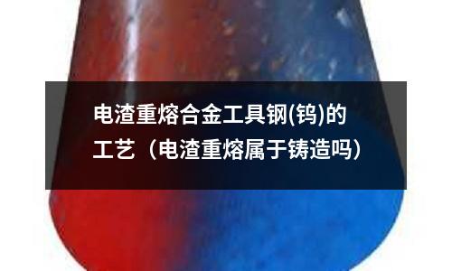 電渣重熔合金工具鋼(鎢)的工藝（電渣重熔屬于鑄造嗎）
