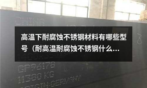 高溫下耐腐蝕不銹鋼材料有哪些型號（耐高溫耐腐蝕不銹鋼什么型號好）