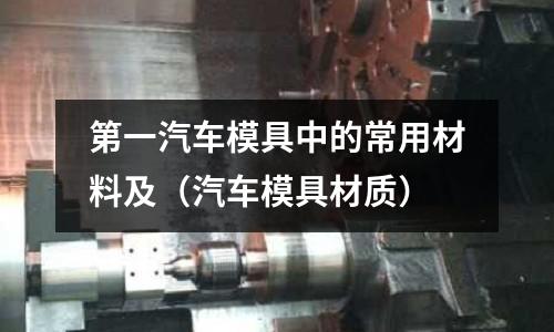 第一汽車模具中的常用材料及（汽車模具材質(zhì)）