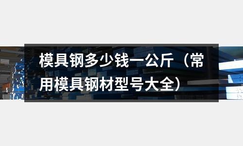 模具鋼多少錢一公斤(常用模具鋼材型號(hào)大全)