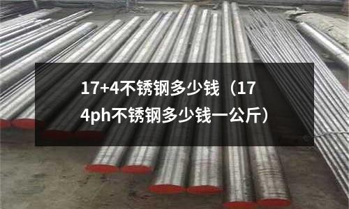 17+4不銹鋼多少錢（174ph不銹鋼多少錢一公斤）