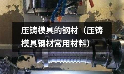 壓鑄模具的鋼材（壓鑄模具鋼材常用材料）