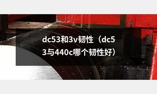 dc53和3v韌性(dc53與440c哪個韌性好)