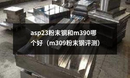 asp23粉末鋼和m390哪個好(m309粉末鋼評測)