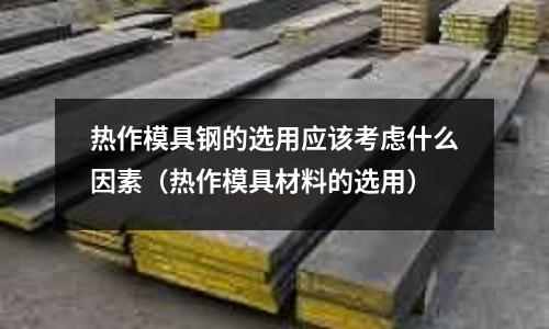 熱作模具鋼的選用應該考慮什么因素(熱作模具材料的選用)