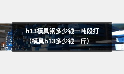 h13模具鋼多少錢(qián)一噸段打(模具h(yuǎn)13多少錢(qián)一斤)