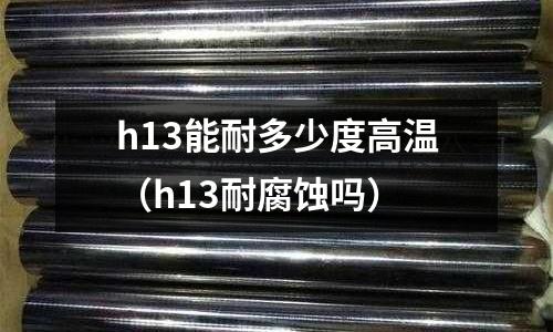 h13能耐多少度高溫（h13耐腐蝕嗎）