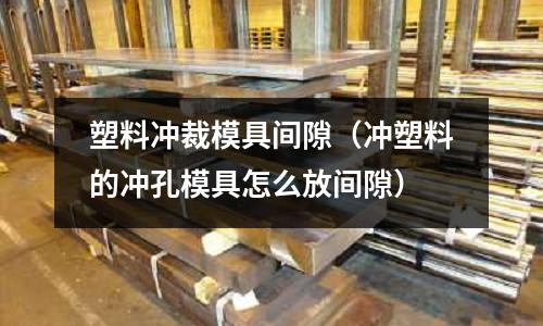 塑料沖裁模具間隙（沖塑料的沖孔模具怎么放間隙）