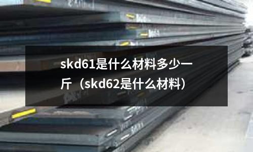 skd61是什么材料多少一斤（skd62是什么材料）