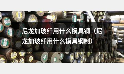 尼龍加玻纖用什么模具鋼（尼龍加玻纖用什么模具鋼制）