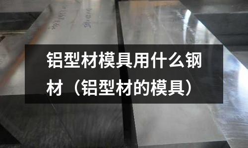 鋁型材模具用什么鋼材(鋁型材的模具)