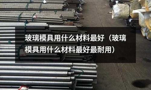玻璃模具用什么材料最好（玻璃模具用什么材料最好最耐用）