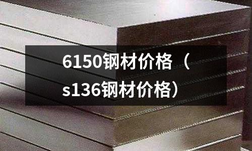 6150鋼材價(jià)格（s136鋼材價(jià)格）
