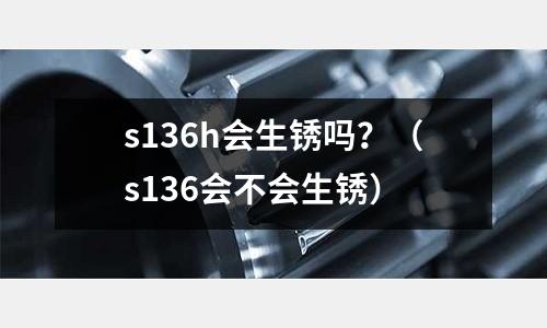 s136h會生銹嗎？（s136會不會生銹）