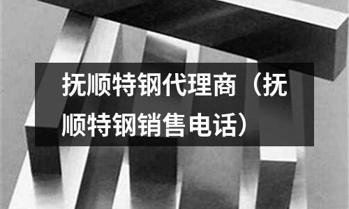 撫順特鋼代理商(撫順特鋼銷售電話)