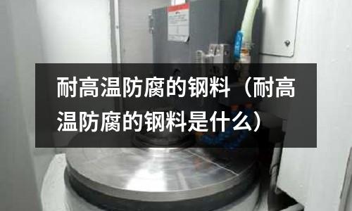 耐高溫防腐的鋼料（耐高溫防腐的鋼料是什么）