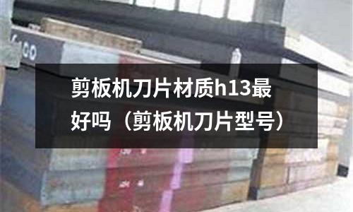 剪板機刀片材質h13最好嗎（剪板機刀片型號）