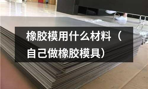 橡膠模用什么材料（自己做橡膠模具）
