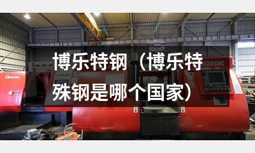 博樂(lè)特鋼(博樂(lè)特殊鋼是哪個(gè)國(guó)家)