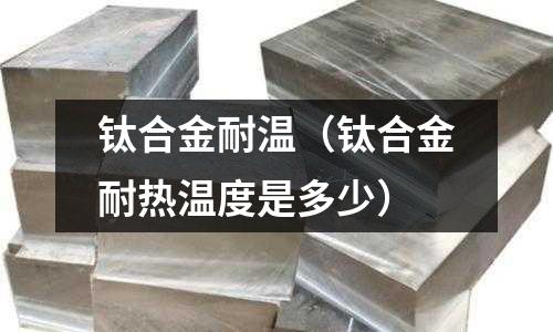 鈦合金耐溫(鈦合金耐熱溫度是多少)
