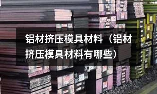 鋁材擠壓模具材料（鋁材擠壓模具材料有哪些）