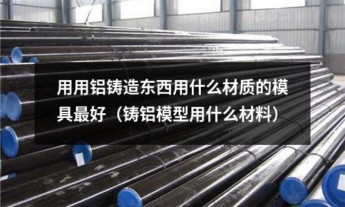 用用鋁鑄造東西用什么材質的模具最好(鑄鋁模型用什么材料)