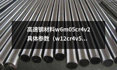高速鋼材料w6m05cr4v2具體參數(shù)(w12cr4v5co5高速鋼)