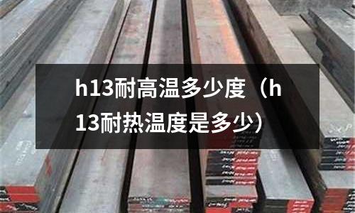 h13耐高溫多少度（h13耐熱溫度是多少）