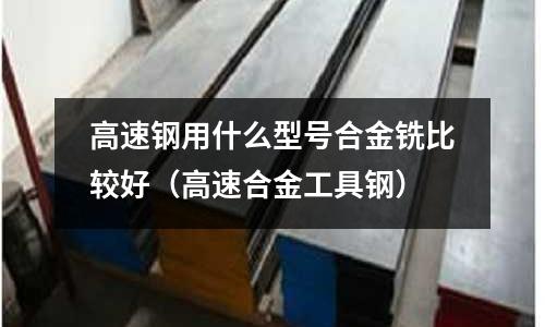 高速鋼用什么型號合金銑比較好(高速合金工具鋼)
