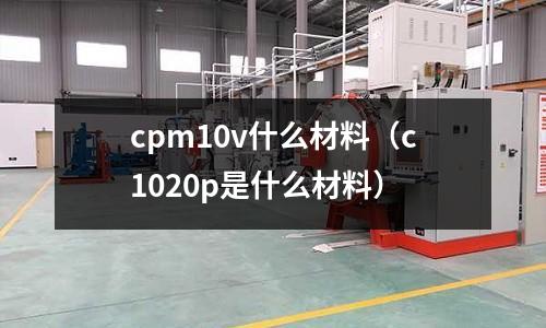 cpm10v什么材料(c1020p是什么材料)