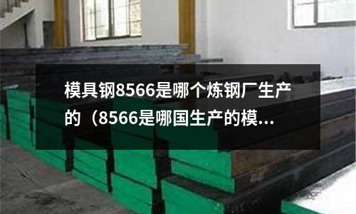 模具鋼8566是哪個(gè)煉鋼廠生產(chǎn)的（8566是哪國(guó)生產(chǎn)的模具鋼）