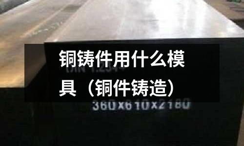 銅鑄件用什么模具(銅件鑄造)