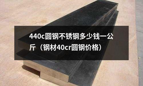 440c圓鋼不銹鋼多少錢一公斤（鋼材40cr圓鋼價格）