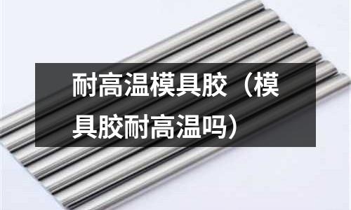 耐高溫模具膠（模具膠耐高溫嗎）