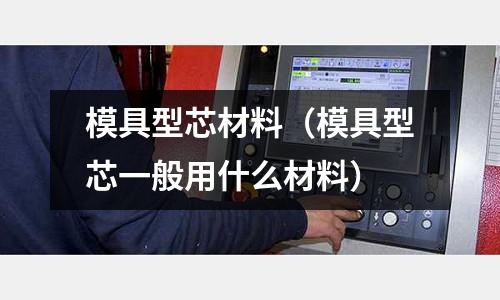 模具型芯材料（模具型芯一般用什么材料）