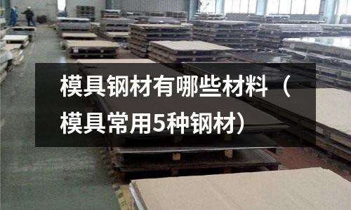 模具鋼材有哪些材料（模具常用5種鋼材）