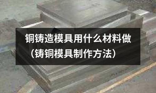 銅鑄造模具用什么材料做（鑄銅模具制作方法）
