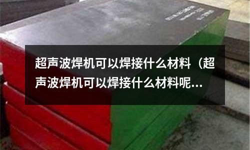 超聲波焊機可以焊接什么材料（超聲波焊機可以焊接什么材料呢）