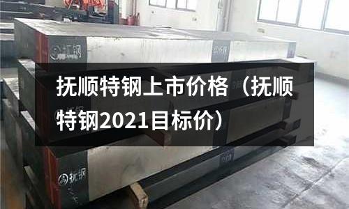 撫順特鋼上市價格（撫順特鋼2021目標價）