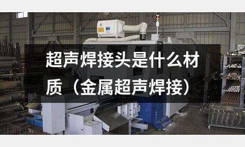 超聲焊接頭是什么材質(zhì)（金屬超聲焊接）