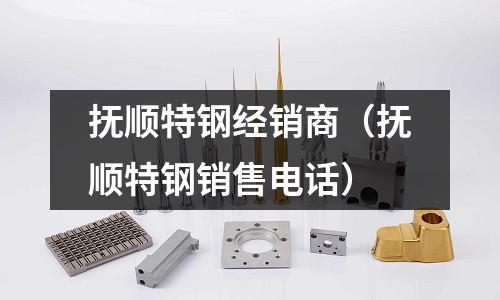 撫順特鋼經銷商（撫順特鋼銷售電話）