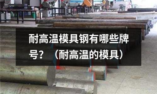 耐高溫模具鋼有哪些牌號？（耐高溫的模具）
