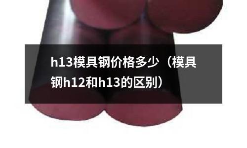 h13模具鋼價(jià)格多少（模具鋼h12和h13的區(qū)別）
